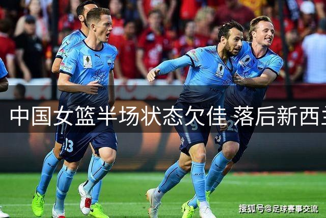 中国女篮半场状态欠佳 落后新西兰8分引解说忧心