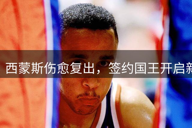 西蒙斯伤愈复出，签约国王开启新征程